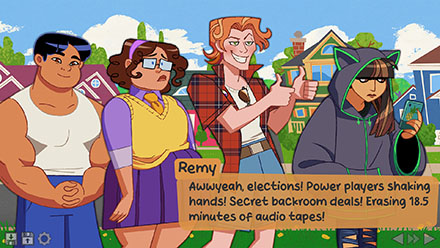 Screenshot of Daniel (a Vietnamese boy in a tank top and sweatpants), Juno (a girl with curly brown hair, glasses, a sweater vest, and a skirt), Cat (a nonbinary individual with ginger complexion, orange hair, and a red plaid flannel shirt), and Cat (a latina girl with long brown hair and a bulky hoodie with cat ears sewn onto the hood). Remy is smiling and saying: Awww yeah, elections! Power players shaking hands! Secret backroom deals! Erasing 18.5 minutes of audio tapes!